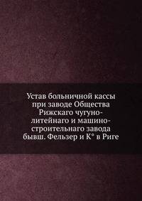 Устав больничной кассы при заводе Общества Рижскаго чугуно-литейнаго и машино-строительнаго завода бывш. Фельзер и К° в Риге.
