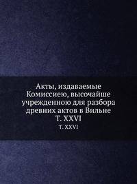 Акты, издаваемые Комиссиею, высочайше учрежденною для разбора древних актов в Вильне. Том XXVI