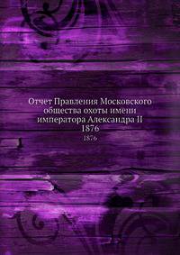 Отчет Правления Московского общества охоты имени императора Александра II. 1876