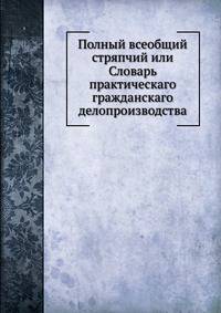 Полный всеобщий стряпчий или Словарь практическаго гражданскаго делопроизводства