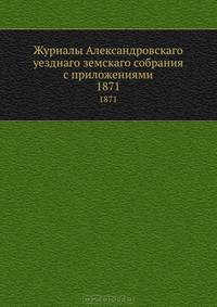 Журналы Александровскаго уезднаго земскаго собрания с приложениями. 1871