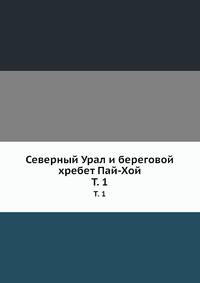 Северный Урал и береговой хребет Пай-Хой. Том 1