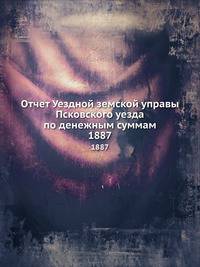 Отчет Уездной земской управы Псковского уезда по денежным суммам. 1887