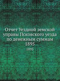 Отчет Уездной земской управы Псковского уезда по денежным суммам. 1895