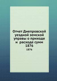 Отчет Днепровской уездной земской управы о приходе и расходе сумм. 1876