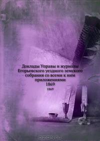 Доклады Управы и журналы Егорьевского уездного земского собрания со всеми к ним приложениями. 1869