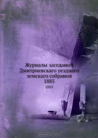 Журналы заседаний Дмитриевскаго уезднаго земскаго собрания. 1885