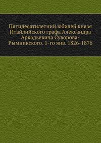 Пятидесятилетний юбилей князя Итайлийского графа Александра Аркадьевича Суворова-Рымникского. 1-го янв. 1826-1876