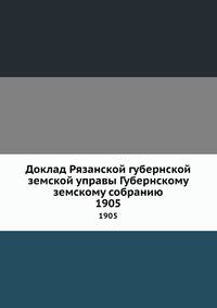 Доклад Рязанской губернской земской управы Губернскому земскому собранию. 1905