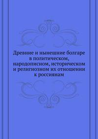 Древние и нынешние болгаре в политическом, народописном, историческом и религиозном их отношении к россиянам