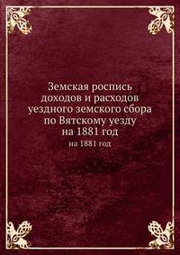 Земская роспись доходов и расходов уездного земского сбора по Вятскому уезду. на 1881 год
