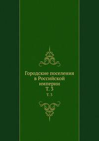 Городские поселения в Российской империи. Том 3