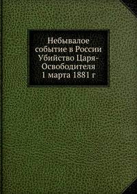Небывалое событие в России Убийство Царя-Освободителя 1 марта 1881 г.