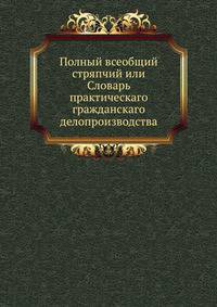 Полный всеобщий стряпчий или Словарь практическаго гражданскаго делопроизводства