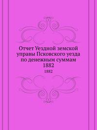 Отчет Уездной земской управы Псковского уезда по денежным суммам. 1882
