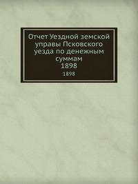 Отчет Уездной земской управы Псковского уезда по денежным суммам. 1898
