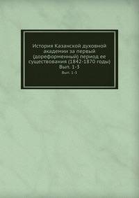 История Казанской духовной академии за первый (дореформенный) период ее существования (1842-1870 годы). Выпуск 1-3