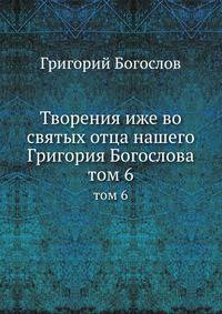 Творения иже во святых отца нашего Григория Богослова. Том 6