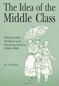 The Idea of the Middle Class: White-Collar Workers and Peruvian Society 1900-1950