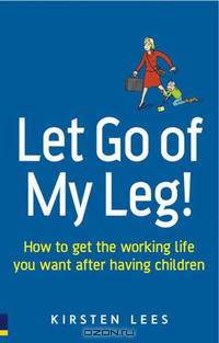 Let Go of My Leg: How to Get the Working Life You Want After Having Children