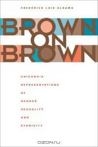 Brown on Brown : Chicano/a Representations of Gender, Sexuality, and Ethnicity