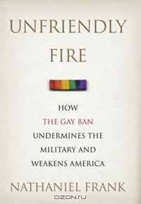 Unfriendly Fire: How the Gay Ban Undermines the Military and Weakens America