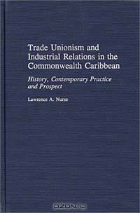 Trade Unionism and Industrial Relations in the Commonwealth Caribbean : History, Contemporary Practice and Prospect (Contributions in Labor Studies)