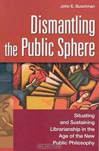 Dismantling the Public Sphere : Situating and Sustaining Librarianship in the Age of the New Public Philosophy (Contributions in Librarianship and Information Science)