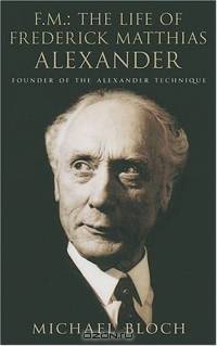 F. M.: The Life Of Frederick Matthias Alexander: Founder Of The Alexander Technique