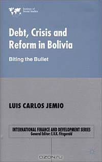 Debt, Crisis and Reform in Bolivia: Biting the Bullet (International Finance and Development Series)