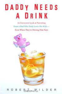 Daddy Needs a Drink: An Irreverent Look at Parenting from a Dad Who Truly Loves His Kids-- Even When They
