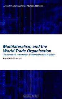 Multilateralism and the World Trade Organisation : The Architecture and Extension of International Trade Regulation (Routledge Advances in International Political Economy)