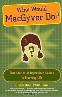 What Would MacGyver Do? True Stories of Improvised Genius in Everyday Life