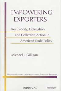 Empowering Exporters: Reciprocity, Delegation, and Collective Action in American Trade Policy (Michigan Studies in International Political Economy)
