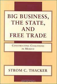 Big Business, the State, and Free Trade: Constructing Coalitions in Mexico