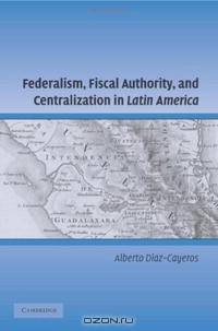 Federalism, Fiscal Authority, and Centralization in Latin America (Cambridge Studies in Comparative Politics)