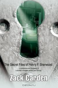 The Secret Files of Henry F. Sherwood : ...a comprehensive biography of a pioneer computer genius, and CIA spy