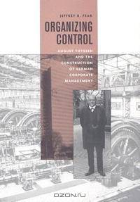 Organizing Control: August Thyssen and the Construction of German Corporate Management (Harvard Studies in Business History)