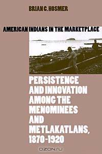 American Indians in the Marketplace: Persistence and Innovation Among the Menominees and Metlakatlans, 1870-1920