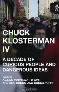 Chuck Klosterman IV: A Decade of Curious People and Dangerous Ideas