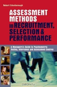 Assessment Methods In Recruitment, Selection & Performance: A Managers Guide To Psychometric Testing, Interviews And Assessment Centres