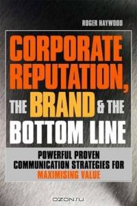 Corporate Reputation, The Brand & The Bottom Line: Powerful, Proven Communications Strategies For Maximizing Value