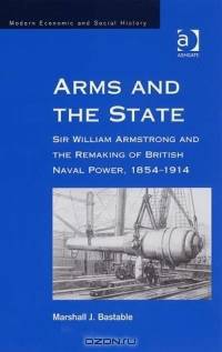 Arms and the State: Sir William Armstrong and the Remaking of British Naval Power, 1854-1914 (Modern Economic and Social History)