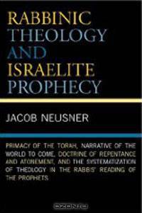 Rabbinic Theology and Israelite Prophecy: Primacy of the Torah, Narrative of the World to Come, Doctrine of Repentance and Atonement, and the Systematization of Theology in the Rabbs