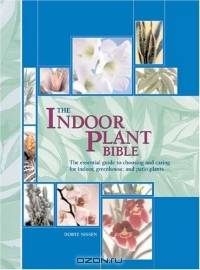 The Indoor Plant Bible : The Essential Guide to Choosing and Caring for Indoor, Greenhouse, and Patio Plants