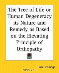 The Tree Of Life Or Human Degeneracy Its Nature And Remedy As Based On The Elevating Principle Of Orthopathy
