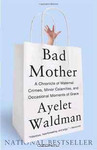Bad Mother: A Chronicle of Maternal Crimes, Minor Calamities, and Occasional Moments of Grace