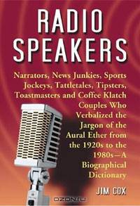 Radio Speakers: Narrators, News Junkies, Sports Jockeys, Tattletales, Tipsters, Toastmasters and Coffee Klatch Couples Who Verbalized the Jargon of the ... 1920s to the 1980s-A Biographical Dictionary