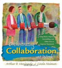 Orchestrating Collaboration at Work: Using Music, Improv, Storytelling and Other Arts to Improve Teamwork