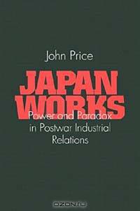 Japan Works: Power and Paradox in Postwar Industrial Relations (Cornell International Industrial and Labor Relations Reports, No. 30)